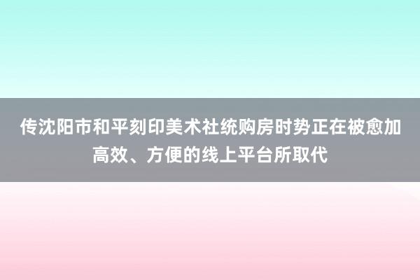 传沈阳市和平刻印美术社统购房时势正在被愈加高效、方便的线上平台所取代